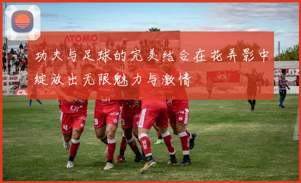 功夫与足球的完美结合在花弄影中绽放出无限魅力与激情