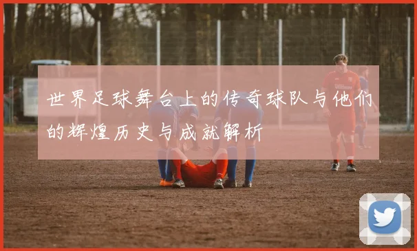 世界足球舞台上的传奇球队与他们的辉煌历史与成就解析
