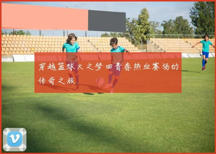 穿越篮球火之梦回青春热血赛场的传奇之旅